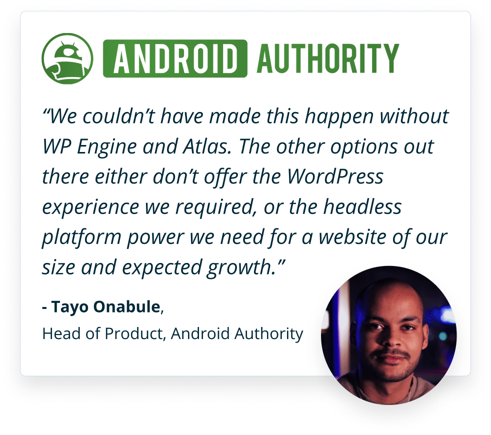 We couldn’t have made this happen without WP Engine and Atlas. The other options out there either don’t offer the WordPress experience we required, or the headless platform power we need for a website of our size and expected growth. -Tayo Onabule, Head of Product, Android Authority